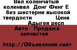 Вал коленчатый (коленвал) Донг Фенг Е 3 без шестерни высокой твердости HRC 61-6 › Цена ­ 48 000 - Адыгея респ. Авто » Продажа запчастей   